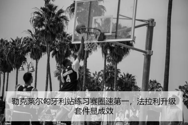 勒克莱尔匈牙利站练习赛圈速第一，法拉利升级套件显成效