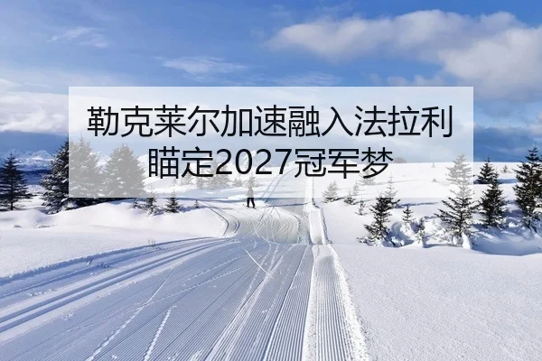 勒克莱尔加速融入法拉利 瞄定2027冠军梦